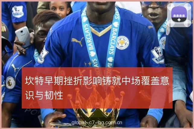 坎特早期挫折影响铸就中场覆盖意识与韧性 坎特早期挫折影响铸就中场覆盖意识与韧性